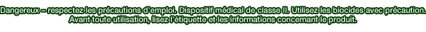 Dangereux  respectez les prcautions demploi. Dispositif mdical de classe II. Utilisez les biocides avec prcaution. Avant toute utilisation, lisez ltiquette et les informations concernant le produit.